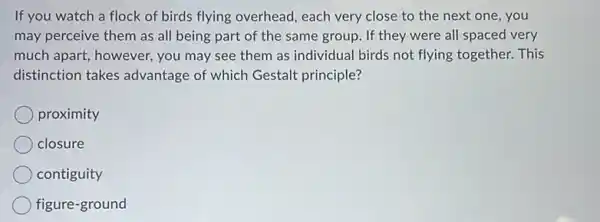 If you watch a flock of birds flying overhead, each very close to the next one , you
may perceive them as all being part of the same group. If they were all spaced very
much apart, however, you may see them as individual birds not flying together. This
distinction takes advantage of which Gestalt principle?
proximity
closure
contiguity
figure-ground