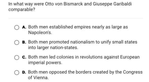 In what way were Otto von Bismarck and Giuseppe Garibaldi
comparable?
A. Both men established empires nearly as large as
Napoleon's.
B. Both men promoted nationalism to unify small states
into larger nation-states.
C. Both men led colonies in revolutions against European
imperial powers.
D. Both men opposed the borders created by the Congress
of Vienna.