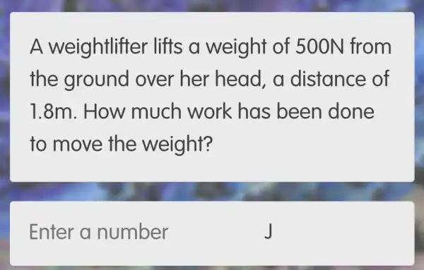 A weightlifter lifts s a weight of 500N fr om
the g round over her head , a distance of
1.8m. How much work has been done
to move the weight?
Enter a number