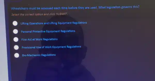 Wheelchairs must be assessed each time before they are used What legislation governs this?
Select the correct option and click 'SUBMIT!
Lifting Operations and Lifting Equipment Regulations
Personal Protective Equipment Regulations
First Aid at Work Regulations
Provisional Use of Work Equipment Regulations
Bio-Mechanics Regulations