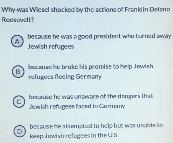 Why was Wiesel shocked by the actions of Franklin Delano
Roosevelt?
A )
because he was a good president who turned away
Jewish refugees
B )
because he broke his promise to help Jewish
refugees fleeing Germany
C )
because he was unaware of the dangers that
Jewish refugees faced in Germany
D )
because he attempted to help but was unable to
keep Jewish refugees in the U.S.