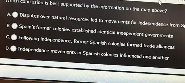 willcn conclusion is best supported by the information on the map above?
A. Disputes over natural resources led to movements for independence from Si
B. Spain's former colonies established identical independent governments
c Following independence , former Spanish colonies formed trade alliances
Independence movements in Spanish colonies influenced one another