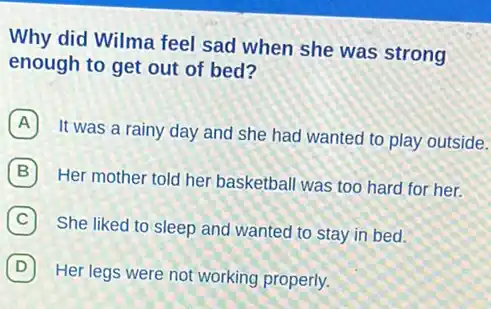 Why did Wilma feel sad when she was strong
enough to get out of bed?
A
It was a rainy day and she had wanted to play outside.
B
Her mother told her basketball was too hard for her.
C
She liked to sleep and wanted to stay in bed.
D
Her legs were not working properly.
D