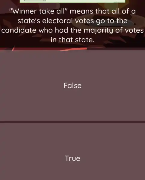 "Winner take all" means that all of a
state's electoral votes go to the
candidat e who had the majority of votes
in that state.
False
True