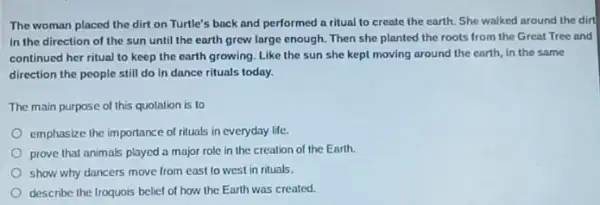 The woman placed the dirt on Turtle's back and performed a ritual to create the earth She walked around the dirt
in the direction of the sun until the earth grew large enough.Then she planted the roots from the Great Tree and
continued her ritual to keep the earth growing Like the sun she kept moving around the earth, in the same
direction the people still do in dance rituals today.
The main purpose of this quotation is to
emphasize the importance of rituals in everyday life
prove that animals played a major role in the creation of the Earth.
show why dancers move from east to west in rituals.
describe the Iroquois belief of how the Earth was created.