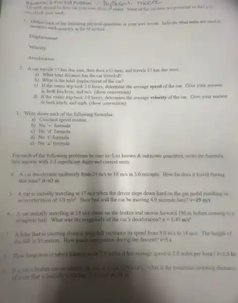 All work should be done on your own sheet of paper. Some of the answers are provided so that you
can check your work.
Kinematics & Free Fall Problems - lyeranti moore
1. Define each of the following physical quantities in your own words. Indicate what units are used to
measure each quantity in the SI system.
Displacement:
Velocity:
Acceleration:
2. A car travels 17 km due east then does a U-turn and travels 23 km due west.
a) What total distance has the car traveled?
b) What is the total displacement of the car?
c) If the entire trip took 2.0 hours, determine the average speed of the car. Give your answer
in both km/hour, and m/s (show conversion)
d) If the entire trip took 2.0 hours, determine the average velocity of the car. Give your answer
in both km/h and mph. (show conversion)
3. Write down each of the following formulas:
a) Constant speed motion
b) No'v' formula
c) No'd' formula
d) No't' formula
e) No'a' formula
For each of the following problems be sure to:List known & unknown quantities, write the formula,
box answer with 2-3 significant digits and correct units.
4. A car decelerates uniformly from 24m/s to 18m/s in 3.0 seconds. How far does it travel during
this time? d=63m
5. A car is initially traveling at 17m/s when the driver steps down hard on the gas pedal resulting in
an acceleration of 3.0m/s^2 How fast will the car be moving 4.0 seconds later? v=29m/s
6. A car initially traveling at 24m/s slams on the brakes and moves forward 196 m before coming to a
complete halt. What was the magnitude of the car's deceleration? a=1.47m/s^2
7. A bike that is coasting down a steep hill increases its speed from 8.0m/s to 14m/s The length of
the hill is 55 meters. How much time passes during the descent? t=5s
8. How long does it take a hiker to walk 7.0 miles if her average speed is 2.0 miles per hour? t=3.5hr
9. Ifa car's brakes can decelerate the car at a rate of 8.0m/s^2 what is the minimum stopping distance
of a car that is initially traveling 20.0m/s d=25 m