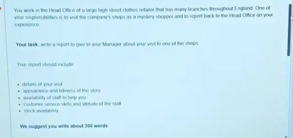 You work in the Hoad Office of a large high street clothes retailer that has many branches throughout England One of
your responsibilities is to visit the company's shops as a mystery shopper and to report back to the Head Office on your
expenence
Your task: write a report to give to your Manager about your visit to one of the shops
Your report should include
details of your visit
- appearance and fidiness of the store
- availability of stalf to help you
customer service skills and attitude of the stall
stock availability
We suggest you write about 300 words