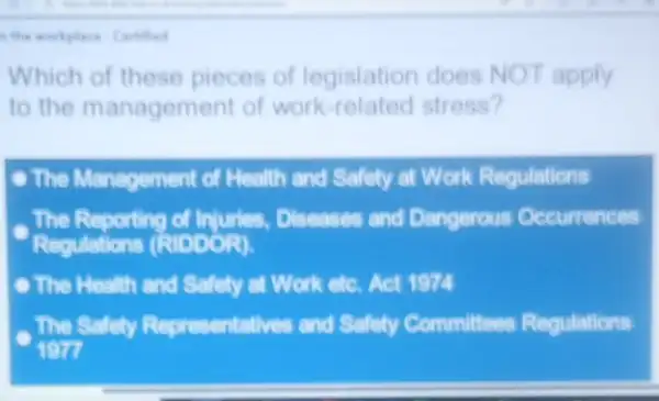 workplace Certhed
Which of these pieces of legislation does NOT apply
to the management of work-related stress?
- The Management of Health and Safety at Work Regulations
The Reporting of Injuries,Diseases and Dangerous Occurrences
Requlations (RIDDOR).
The Health and Safety at Work etc. Act 1974
The Safely Representatives and Safety Committees Regulations
197