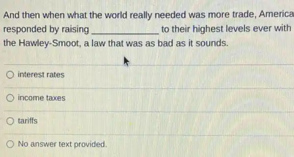 And then when what the world really needed was more trade, America
responded by raising __ to their highest levels ever with
the Hawley-Smoot, a law that was as bad as it sounds.
interest rates
income taxes
tariffs
No answer text provided.