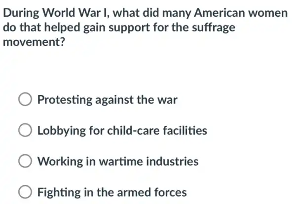 During World War I, what did many American women
do that helped gain support for the suffrage
movement?
Protesting against the war
Lobbying for child-care facilities
Working in wartime industries
Fighting in the armed forces