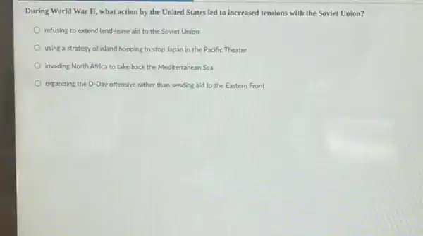 During World War II what action by the United States led to increased tensions with the Soviet Union?
refusing to extend lend-lease aid to the Soviet Union
using a strategy of island hopping to stop Japan in the Pacific Theater
invading North Africa to take back the Mediterranean Sea
organizing the D-Day offensive rather than sending aid to the Eastern Front