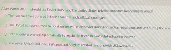 After World War II why did the Soviet Union and the United States relationshipstart becoming strained?
The two countries differed in their economic and political ideologies.
The United States returned to isolationism, while the SovietUnion focused on rebuilding land lost during the war.
Both countries worked diplomatically to regain the friendship established during the war.
The Soviet Union's influence in France and Belgium created tensions with USlawmakers.