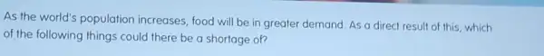 As the world's population increases , food will be in greater demand. As a direct result of this which
of the following things could there be a shortage of?