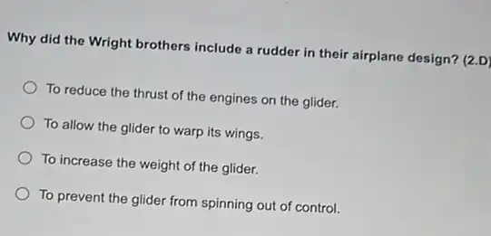 Why did the Wright brothers include a rudder in their airplane design? (2.D)
To reduce the thrust of the engines on the glider.
To allow the glider to warp its wings.
To increase the weight of the glider.
To prevent the glider from spinning out of control.