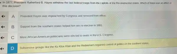 x In 1877, President Rutherford B. Hayes withdrew the last federal troops from the capitals of the Reconstruction states. Which of these was an effect of
this decision?
A
President Hayes was impeached by Congress and removed from office.
B
Support from the southern states helped him win re-election in 1881.
C
More African-American politicians were elected to seats in the U.S.Congress.
D
Subversive groups like the Ku Klux Klan and the Redeemers regained control of politics in the southern states.