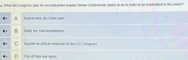 x What did Congress plan for reconstruction require former Confederate states to do in order to be readmitted to the union?
A
Repeal their Jim Crow Laws
B
Ratify the 14th Amendment
C
Appoint an African American to the U.S. Congress
D
Pay off their war debts