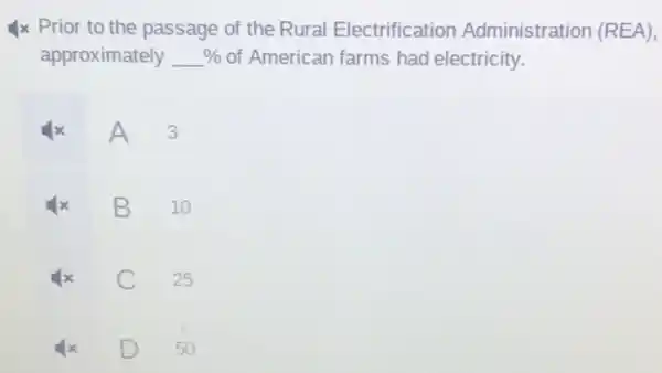 x Prior to the passage of the Rural Electrification Administration (REA),
approximately %  of American farms had electricity.
A
3
B
10
C
25
50