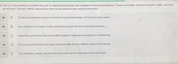 x The U.S. government is controlled through the separation of powers and a system of checks and balances. Powers are further divided into federal state, and local
government. Choose THREE reasons why these power divisions help control government.
A
Checks and balances ensure one branch of government does not have too much power.
B The separation of powers drivides government power into three individual branches. ,
C Separating government into levels allows states to make some decisions for themselves.
D The federal government can make individual state laws for different states when needed.
E
The legislative, judicial, and executive branches can all make laws at the state level.