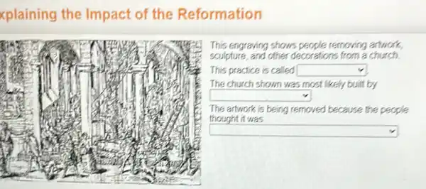 xplaining the Impact of the Reformation
This engraving shows people removing artwork,
sculpture, and other decorations from a church
This practice is called square 
The church shown was most likely built by
square 
The artwork is being removed because the people.
thought it was
square