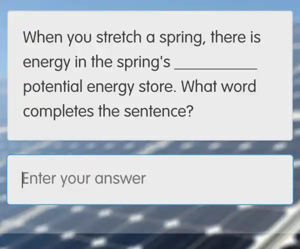 When y ou stretch g, there IS
energy in th e spring's __
potential e ne rgy store.. What word
completes the sente nce?
Enter yo ur answ er