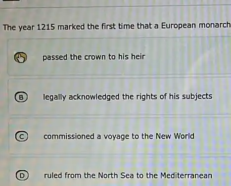 The year 1215 marked the first time that a European monarch
passed the crown to his heir
B legally acknowledged the rights of his subjects
C commissioned a voyage to the New World
D ruled from the North Sea to the Mediterranean