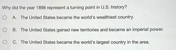 Why did the year 1898 represent a turning point in U.S. history?
A. The United States became the world's wealthiest country.
B. The United States gained new territories and became an imperial power.
C. The United States became the world's largest country in the area.