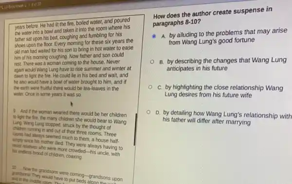 years before. He had lit the fire, boiled water, and poured
the water into a bowl and taken it into the room where his
father sat upon his bed, coughing and fumbling for his
shoes upon the floor.Every morning for these six years the
old man had waited for his son to bring in hot water to ease
him of his morning coughing. Now father and son could
rest. There was a woman coming to the house. Never
again would Wang Lung have to rise summer and winter at
dawn to light the fire. He could lie in his bed and wait, and
he also would have a bowl of water brought to him, and if
the earth were fruitful there would be tea-leaves in the
water. Once in some years it was so.
9 And if the woman wearied there would be her children
to light the fire the many children she would bear to Wang
Lung. Wang Lung stopped struck by the thought of
children running in and out of their three rooms Three
rooms had always seemed much to them, a house half-
empty since his mother died. They were always having to
resist relatives who were more crowded-his uncle with
his endless brood of children
grand Now the grandsons were coming-grandsons upon
grandsons have to coming grandsons up
and in the middle room rave to
How does the author create suspense in
paragraphs 8-10?
A. by alluding to the problems that may arise
from Wang Lung's good fortune
B. by describing the changes that Wang Lung
anticipates in his future
C. by highlighting the close relationship Wang
Lung desires from his future wife
D. by detailing how Wang Lung's relationship with
his father will differ after marrying