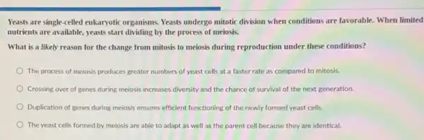 Yeasts are single-celled eukaryotic organisms. Yeasts undergo mitotic division when conditions are favorable. When limited
nutrients are available, yeasts start dividing by the process of meiosis.
What is a likely reason for the change from mitosis to meiosis during reproduction under these conditions?
The process of meiosis produces greater numbers of yeast cells at a faster rate as compared to mitosis.
Crossing over of genes during meiosis increases diversity and the chance of survival of the next generation.
Duplication of genes during meiosis ensures efficient functioning of the newly formed yeast cells.
The yeast cells formed by meiosis are able to adapt as well as the parent cell because they are identical.