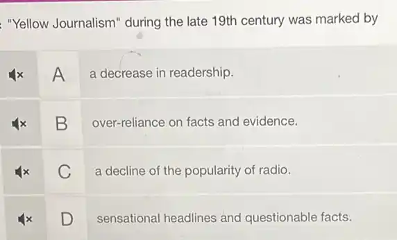 "Yellow Journalism" during the late 19th century was marked by
A
a decrease in readership.
B
over-reliance on facts and evidence.
square  v
a decline of the popularity of radio.
square 
sensational headlines and questionable facts.
D