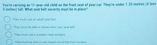 You're carrying an 11-year-old child on the front seat of your car. They're under 1.35 metres (4 feet
5 inches) tall. What seat belt security must be in place?
They must use an adult seat belt
They must be able to fasten their own seat belt
They must use a suitable child restraint
They must be able to see clearly out of the front window