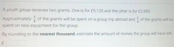 A youth group receives two grants. One is for ￡5,125 and the other is for ￡2,950
Approximately (1)/(2) of the grants will be spent on a group trip abroad and (1)/(4) of the grants will be
spent on new equipment for the group.
By rounding to the nearest thousand , estimate the amount of money the group will have left
f