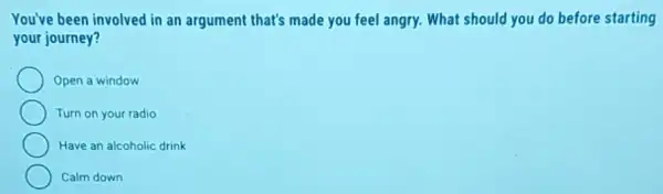 You've been involved in an argument that's made you feel angry. What should you do before starting
your journey?
Open a window
Turn on your radio
Have an alcoholic drink
Calm down