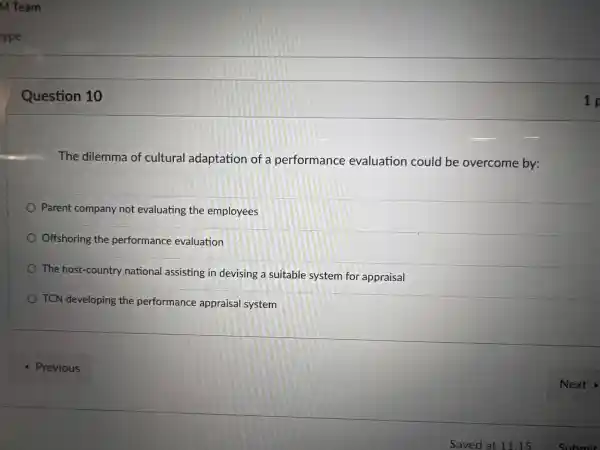 ype
Question 10
The dilemma of cultural adaptation of a performance evaluation could be overcome by:
Parent company not evaluating the employees
Offshoring the performance evaluation
The host -country national assisting in devising a suitable system for appraisal
TCN developing the performance appraisal system
1 p