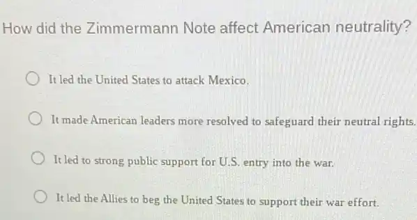 How did the Zimmermann Note affect American neutrality?
It led the United States to attack Mexico.
It made American leaders more resolved to safeguard their neutral rights.
It led to strong public support for U.S. entry into the war.
It led the Allies to beg the United States to support their war effort.