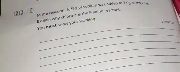 012 3 2
In the reaction, 575g of sodium was added to 7.0g of chlorine.
Explain why chlorine is the limiting reactant.
You must show your working.
__