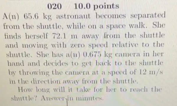 020 10.0 points
A(n) 65 .6 kg astronaut becomes separated
from the shuttle while on a space walk. She
finds herself 721 m away from the shuttle
and moving with zero speed relative to the
shuttle. She has a(n) 0.675 kg camera in her
hand and decides to get back to the shuttle
by throwing the camera at a speed of 12m/s
in the direction away from the shuttle.
How long will it take for her to reach the