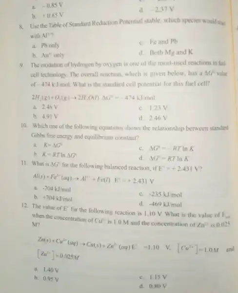 a. -0.85V
d. -2.37V
b. +0.85V
8. Use the Table of Standard Reduction Potential stable,which species would reac
with Al^3+
a. Pb only
C. Fe and Pb
b. Au^3- only
d. Both Mg and k
9. The oxidation of hydrogen by oxygen is one of the most-used reactions in fuel.
cell technology. The overall reaction which is given below,has a Delta G^circ  value
of -474kJ/mol What is the standard cell potential for this fuel cell?
2H_(2)(g)+O_(2)(g)arrow 2H_(2)O(l)Delta G^circ =-474kJ/mol
a. 2.46V
C. 1.23V
b. 4.91 V
d. 2.46 V
10. Which one of the following equations shows the relationship between standard
Gibbs free energy and equilibrium constant?
a. K=Delta G^circ 
C. Delta G^0=-RTlnK
b. K=RTlnDelta G^circ 
d. Delta G^0=RTlnK
11. What is Delta G^circ  for the following balanced reaction, if E^ast =+2.431V
Al(s)+Fe^2ast (aq)arrow Al^3++Fe(l)E^ast =+2.431V
a. -704kJ/mol
b. +704kJ/mol
C. -235kJ/mol
d. -469kJ/mol
12. The value of E^ast 
for the following reaction is 1.10 V.What is the value of
E_(ow) when the concentration of
Cu^2+ is 1.0 M and the concentration of Zn^2+ is 0.025 M?
Zn(s)+Cu^2+(aq)arrow Cu(s)+Zn^2+(aq)E^2=1.10 V.[Cu^2+]=1.0M [Zn^2+]=0.025M and
a. 1.40 V
b. 0.95 V
C. 1.15V
d. 0.80 V