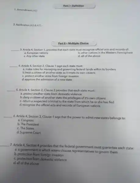 1. Amendment (AS).
2. Ratification (A58A7)
Parti-Definition
Part II - Multiple Choice
__ 3. Article 4, Section 1, provides that each state must recognize official acts and records of:
a. European nations
b. other nations in the Western Hemisphere
c. Any other state
d. all of the above
__ 4. Article 4, Section 2, Clause 1 says each state must:
a. make rules for managing and governing federal lands within its borders
b. treat a citizen of another state as it treats its own citizens
c. protect another state from foreign invasion
d. approve the admission of a new state
__ 5. Article 4, Section 2, Clause 2 provides that each state must:
a. protect another state from domestic violence
b. deny a citizen of another state the privileges of it's own citizens
c. return a suspected criminal to the state from which he or she has fled
d. recognize the official acts and records of European nations
__
6. Article 4, Section 3, Clause 1 says that the power to admit new states belongs to:
a. Congress
b. The President
c. The States
d. Supreme Court
__
7. Article 4, Section 4 provides that the federal government must guarantee each state:
a. a government in which voters choose representatives to govern them
b. protection from foreign invasion
c. protection from domestic violence
d. all of the above