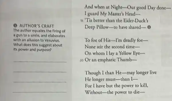 (1) AUTHOR'S CRAFT
The author equates the firing of
a gun to a smile, and elaborates
with an allusion to Vesuvius.
What does this suggest about
its power and purpose?
__
And when at Night Our good Day done-
I guard My Master's Head-
is "Tis better than the Eider-Duck's
Deep Pillow-to have shared __ (1)
To foe of His I'm deadly foe-
None stir the second time-
On whom I lay a Yellow Eye-
20 Or an emphatic . Thumb __
Though I than He -may longer live
He longer must-than L
For I have but the power to kill,
Without-the power to die-