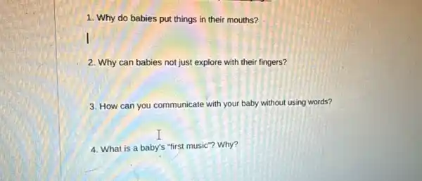 1. Why do babies put things in their mouths?
2. Why can babies not just explore with their fingers?
3. How can you communicate with your baby without using words?
4. What is a baby's "first music'"? Why?