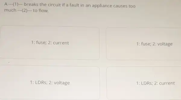 A (1) breaks the circuit if a fault in an appliance causes too
much (2) to flow.
1: fuse; 2: current
1: fuse; 2: voltage
1: LDRs; 2: voltage
1: LDRS; 2: current