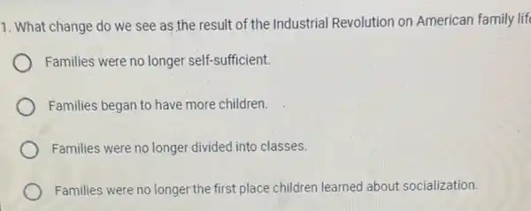 1. What change do we see as the result of the Industrial Revolution on American family life
Families were no longer self-sufficient.
Families began to have more children.
Families were no longer divided into classes.
Families were no longer the first place children learned about socialization.