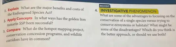 1. Explain What are the major benefits and costs of
the Endangered Species Act?
2. Apply Concepts In what ways has the golden lion
tamarin SSP been successful?
3. Compare What do the hotspot mapping project,
conservation concession programs, and wildlife
corridors have in common?
REVISIT
4. IINVESTIGATIVE PHENOMENON
What are some of the advantages to focusing on the
conservation of a single species versus trying to
conserve ecosystems or habitats?What might be
some of the disadvantages?Which do you think is
the better approach, or should we use both?