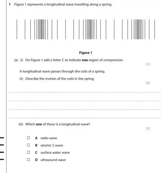 1 Figure 1 represents a longitudinal wave travelling along a spring.
Figure 1
(a) (i) On Figure 1 add a letter C to indicate one region of compression.
A longitudinal wave passes through the coils of a spring.
(ii) Describe the motion of the coils in the spring.
(2)
(iii) Which one of these is a longitudinal wave?
A radio wave
B seismic S wave
C surface water wave
(1)