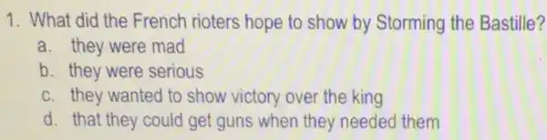 1. What did the French rioters hope to show by Storming the Bastille?
a. they were mad
b. they were serious
c. they wanted to show victory over the king
d. that they could get guns when they needed them