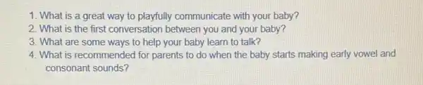 1. What is a great way to playfully communicate with your baby?
2. What is the first conversation between you and your baby?
3. What are some ways to help your baby learn to talk?
4. What is recommended for parents to do when the baby starts making early vowel and
consonant sounds?