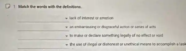 1. Match the words with the definitions.
square  lack of interest or emotion
square  an embarrassing or disgraceful action or series of acts
square  to make or declare something legally of no effect or void
square 
the use of illegal or dishonest or unethical means to accomplish a task