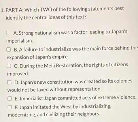 1. PART A: Which TWO of the following statements best
identify the central ideas of this text?
A. Strong nationalism was a factor leading to Japan's
imperialism.
B. A failure to industrialize was the main force behind the
expansion of Japan's empire.
C. During the Meiji Restoration, the rights of citizens
improved.
D. Japan's new constitution was created so its colonies
would not be taxed without representation.
D E. Imperialist Japan committed acts of extreme violence.
great F. Japan imitated the West by industrializing,
modernizing, and civilizing their neighbors.