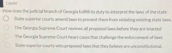 1 point
How does the judicial branch of Georgia fullfill its duty to interpret the laws of the state
State superior courts amend laws to prevent them from violating existing state laws.
The Georgia Supreme Court reviews all proposed laws before they are enacted
The Georgia Supreme Court hears cases that challenge the enforcement of laws
State superior courts veto proposed laws that they believe are unconstitutional.