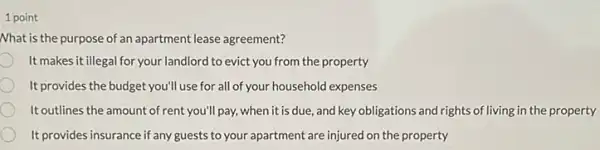 1 point
Nhat is the purpose of an apartment lease agreement?
It makes it illegal for your landlord to evict you from the property
It provides the budget you'll use for all of your household expenses
It outlines the amount of rent you'll pay, when it is due and key obligations and rights of living in the property
It provides insurance if any guests to your apartment are injured on the property